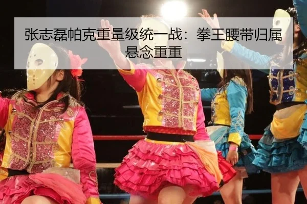 张志磊帕克重量级统一战：拳王腰带归属悬念重重