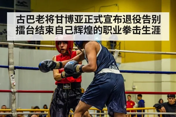 古巴老将甘博亚正式宣布退役告别擂台结束自己辉煌的职业拳击生涯