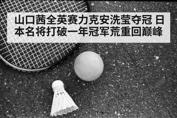 山口茜全英赛力克安洗莹夺冠 日本名将打破一年冠军荒重回巅峰