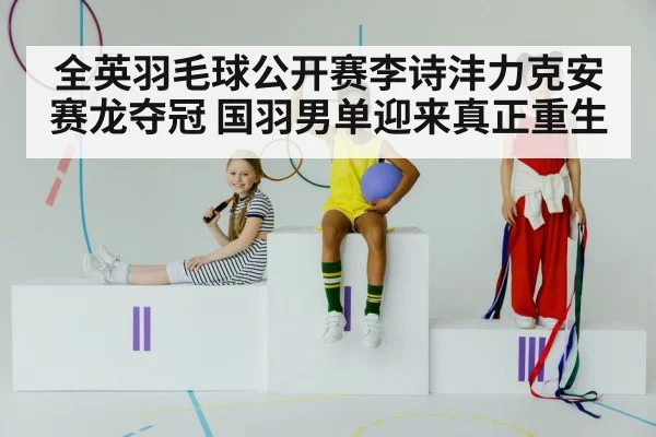 全英羽毛球公开赛李诗沣力克安赛龙夺冠 国羽男单迎来真正重生