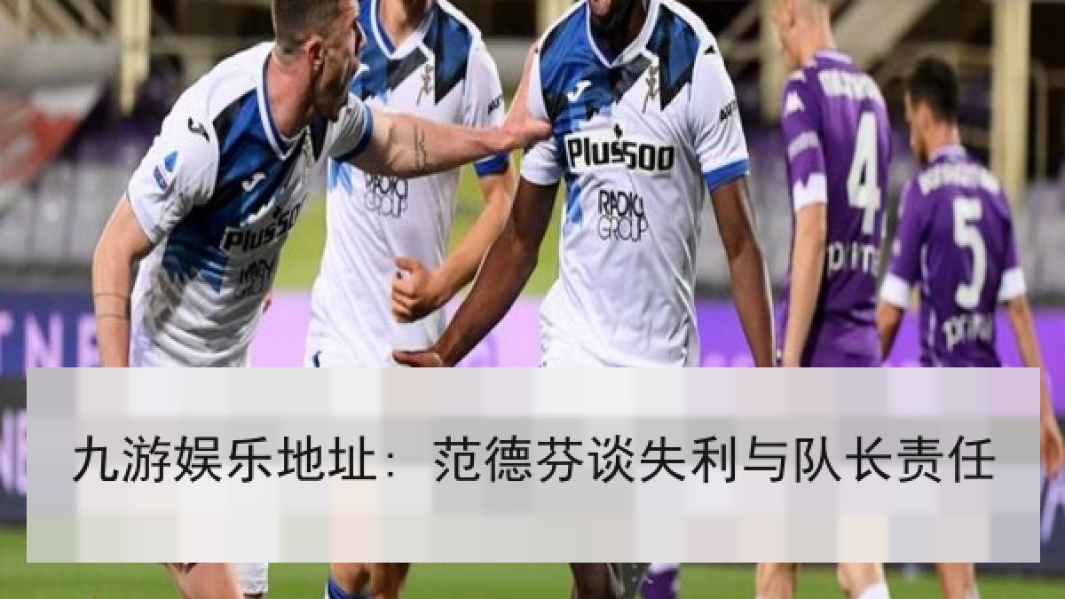 九游娱乐地址: 范德芬谈失利与队长责任