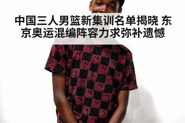 中国三人男篮新集训名单揭晓 东京奥运混编阵容力求弥补遗憾